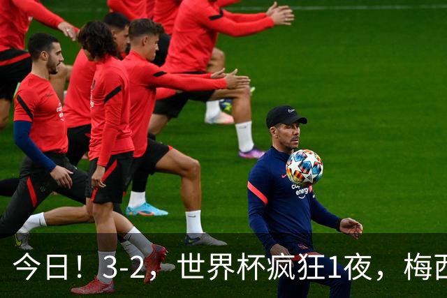 今日！3-2，世界杯疯狂1夜，梅西独揽5项纪录，佛得角进2球国足看完破防