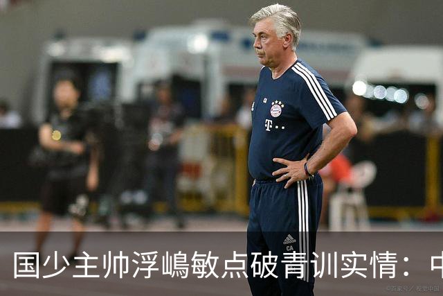 国少主帅浮嶋敏点破青训实情：中国球员天赋不差，差的是这个