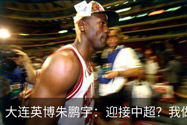 大连英博朱鹏宇：迎接中超？我做好困难准备了