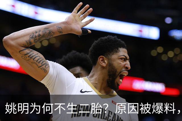 姚明为何不生二胎？原因被爆料，叶莉也没办法，太可惜且难以接受