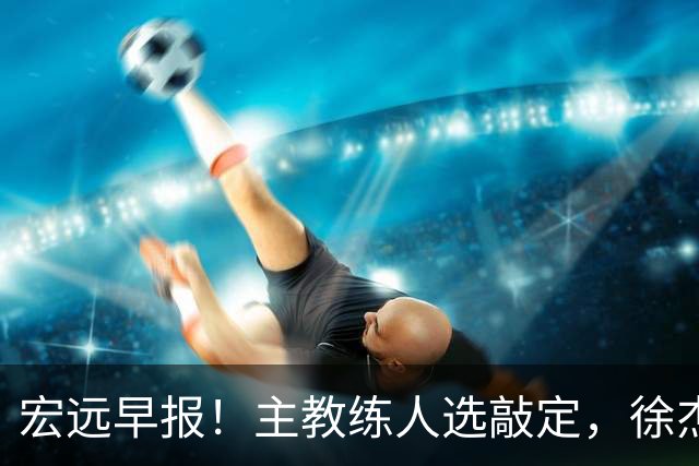 宏远早报！主教练人选敲定，徐杰接受姚明邀请，宏远外援好消息！