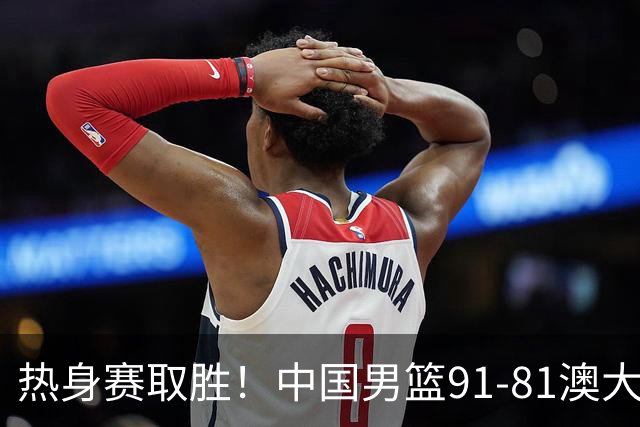 热身赛取胜！中国男篮91-81澳大利亚！王俊杰闪耀全场