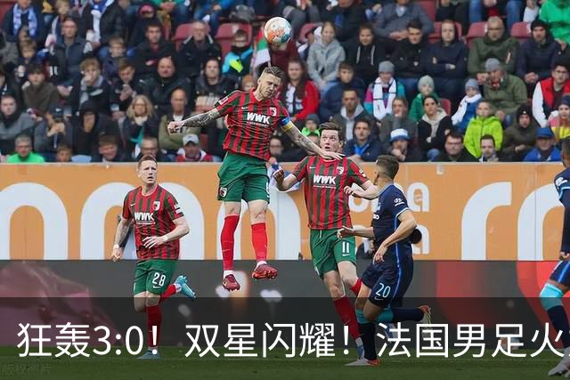 狂轰3:0！双星闪耀！法国男足火力猛，姆巴佩和登贝莱把对手打崩盘