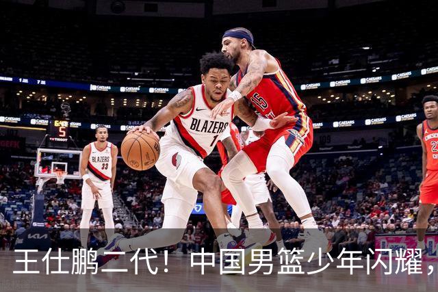 王仕鹏二代！中国男篮少年闪耀，场均5记三分，男篮后卫答案浮现