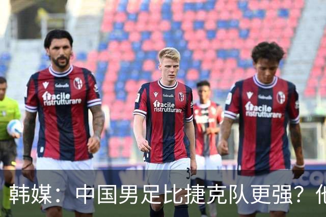韩媒：中国男足比捷克队更强？他们在这种对抗下恐怕完全不适应