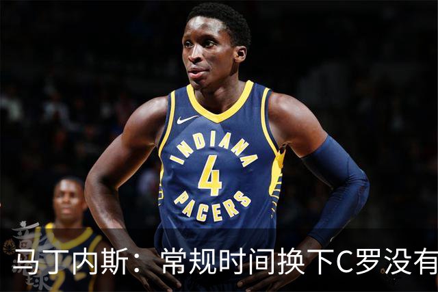 马丁内斯：常规时间换下C罗没有意义，我将带着感激和骄傲离开