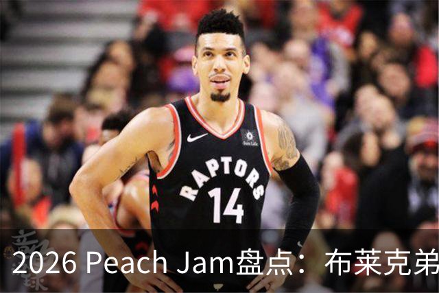2026 Peach Jam盘点：布莱克弟弟砍场均24分 2米11巨人单场10帽