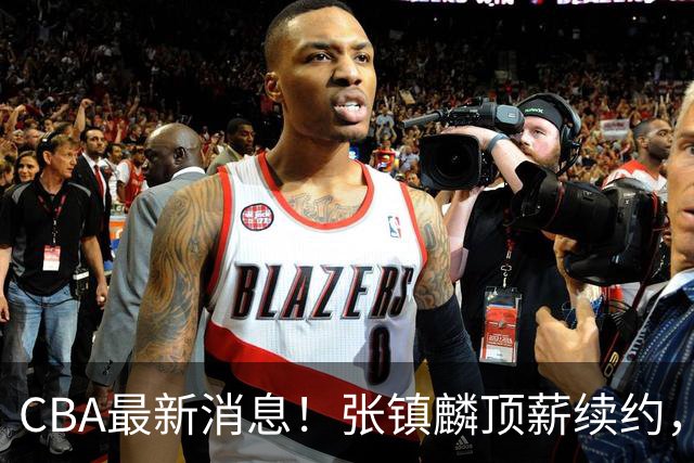 CBA最新消息！张镇麟顶薪续约，杨瀚森无缘热身赛，黄明依修改媒体认证